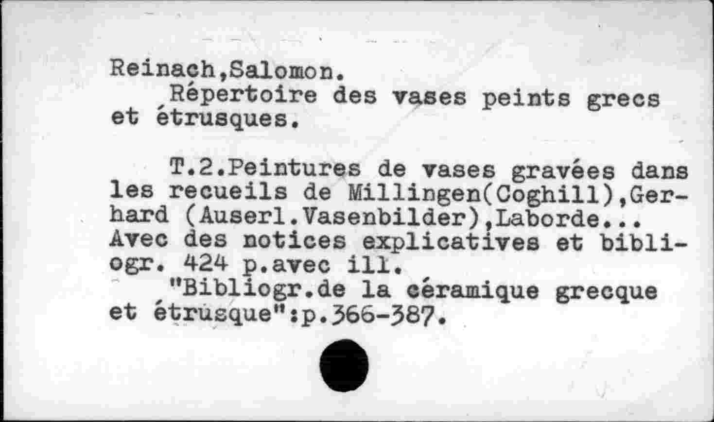 ﻿Reinach,Salomon.
Répertoire des vases peints grecs et étrusques.
T.2.Peintures de vases gravées dans les recueils de Millingen(Coghill)»Gerhard (Auserl.Vasenbilder)»Laborde... Avec des notices explicatives et bibli-ogr. 424 p.avec ill.
"Bibliogr.de la céramique grecque et étrusque":p.366-387.